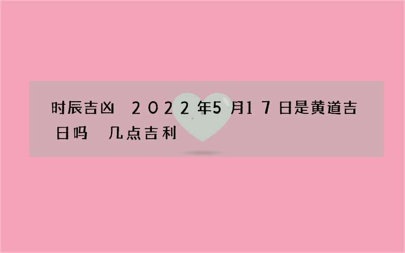 时辰吉凶 2022年5月17日是黄道吉日吗 几点吉利